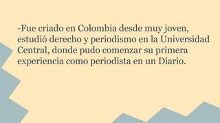 -Fue criado en Colombia desde muy joven,
estudió derecho y periodismo en la Universidad
Central, donde pudo comenzar su primera
experiencia como periodista en un Diario.