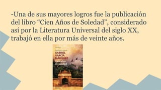 -Una de sus mayores logros fue la publicación
del libro “Cien Años de Soledad”, considerado
así por la Literatura Universal del siglo XX,
trabajó en ella por más de veinte años.