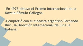 -En 1972,obtuvo el Premio Internacional de la
Novela Rómulo Gallegos.
-Compartió con el cineasta argentino Fernando
Birri, la Dirección Internacional de Cine la
Habana.