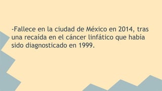 -Fallece en la ciudad de México en 2014, tras
una recaída en el cáncer linfático que había
sido diagnosticado en 1999.