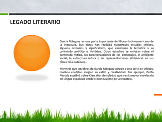 LEGADO LITERARIO
García Márquez es una parte importante del Boom latinoamericano de
la literatura. Sus obras han recibido numerosos estudios críticos,
algunos extensos y significativos, que examinan la temática y su
contenido político e histórico. Otros estudios se enfocan sobre el
contenido mítico, las caracterizaciones de los personajes, el ambiente
social, la estructura mítica o las representaciones simbólicas en sus
obras más notables.
Mientras que las obras de García Márquez atraen a una serie de críticos,
muchos eruditos elogian su estilo y creatividad. Por ejemplo, Pablo
Neruda escribió sobre Cien años de soledad que «es la mayor revelación
en lengua española desde el Don Quijote de Cervantes».
 