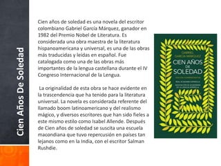 CienAñosDeSoledad Cien años de soledad es una novela del escritor
colombiano Gabriel García Márquez, ganador en
1982 del Premio Nobel de Literatura. Es
considerada una obra maestra de la literatura
hispanoamericana y universal, es una de las obras
más traducidas y leídas en español. Fue
catalogada como una de las obras más
importantes de la lengua castellana durante el IV
Congreso Internacional de la Lengua.
La originalidad de esta obra se hace evidente en
la trascendencia que ha tenido para la literatura
universal. La novela es considerada referente del
llamado boom latinoamericano y del realismo
mágico, y diversos escritores que han sido fieles a
este mismo estilo como Isabel Allende. Después
de Cien años de soledad se suscita una escuela
macondiana que tuvo repercusión en países tan
lejanos como en la India, con el escritor Salman
Rushdie.
 