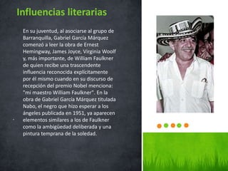 .
Influencias literarias
En su juventud, al asociarse al grupo de
Barranquilla, Gabriel García Márquez
comenzó a leer la obra de Ernest
Hemingway, James Joyce, Virginia Woolf
y, más importante, de William Faulkner
de quien recibe una trascendente
influencia reconocida explícitamente
por él mismo cuando en su discurso de
recepción del premio Nobel menciona:
"mi maestro William Faulkner". En la
obra de Gabriel García Márquez titulada
Nabo, el negro que hizo esperar a los
ángeles publicada en 1951, ya aparecen
elementos similares a los de Faulkner
como la ambigüedad deliberada y una
pintura temprana de la soledad.
 