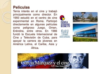 Películas
Tenía interés en el cine y trabajó
principalmente como director. En
1950 estudió en el centro de cine
experimental en Roma. Participó
directamente en algunas películas
como peligroso Juego, Omen,
Eréndira, entre otros. En 1986
fundó la Escuela Internacional de
Cine y Televisión de Cuba, para
apoyar la carrera de jóvenes en
América Latina, el Caribe, Asia y
África.