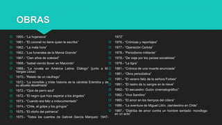 OBRAS
 1955.- “La hojarasca”
 1961.- “El coronel no tiene quien le escriba”
 1962.- “La mala hora”
 1962.- “Los funerales de la Mamá Grande”
 1967.- “Cien años de soledad”
 1968.- “Isabel viendo llover en Macondo”
 1968.- “La novela en América Latina: Diálogo” (junto a M.
Vargas Llosa)
 1970.- “Relato de un náufrago”
 1972.- “La increíble y triste historia de la cándida Eréndira y de
su abuela desalmada”
 1972.- “Ojos de perro azul”
 1972.- “El negro que hizo esperar a los ángeles”
 1973.- “Cuando era feliz e indocumentado”
 1974.- “Chile, el golpe y los gringos”
 1975.- “El otoño del patriarca”
 1975.- “Todos los cuentos de Gabriel García Márquez: 1947-
1972”
 1976.- “Crónicas y reportajes”
 1977.- “Operación Carlota”
 1978.- “Periodismo militante”
 1978.- “De viaje por los países socialistas”
 1978.- “La tigra”
 1981.- “Crónica de una muerte anunciada”
 1981.- “Obra periodística”
 1981.- “El verano feliz de la señora Forbes”
 1981.- “El rastro de tu sangre en la nieve”
 1982.- “El secuestro: Guión cinematográfico”
 1982.- “Viva Sandino”
 1985.- “El amor en los tiempos del cólera”
 1986.- “La aventura de Miguel Littín, clandestino en Chile”
 1987.- “Diatriba de amor contra un hombre sentado: monólogo
en un acto”
 