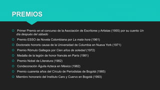 PREMIOS
 Primer Premio en el concurso de la Asociación de Escritores y Artistas (1955) por su cuento Un
día después del sábado
 Premio ESSO de Novela Colombiana por La mala hora (1961)
 Doctorado honoris causa de la Universidad de Columbia en Nueva York (1971)
 Premio Rómulo Gallegos por Cien años de soledad (1972)
 Medalla de la legión de honor francés en París (1981)
 Premio Nobel de Literatura (1982)
 Condecoración Águila Azteca en México (1982)
 Premio cuarenta años del Círculo de Periodistas de Bogotá (1985)
 Miembro honorario del Instituto Caro y Cuervo en Bogotá (1993)
 