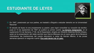 ESTUDIANTE DE LEYES
 En 1947, presionado por sus padres, se trasladó a Bogotá a estudiar derecho en la Universidad
Nacional
 El estudio de leyes no era propiamente su pasión, pero logró consolidar su vocación de escritor,
pues el 13 de septiembre de 1947 se publicó su primer cuento, La tercera resignación, en el
suplemento Fin de Semana, nº 80, de El Espectador, dirigido por Eduardo Zalamea Borda (Ulises),
quien en la presentación del relato escribió que García Márquez era el nuevo genio de la literatura
colombiana; las ilustraciones del cuento estuvieron a cargo de Hernán Merino. A las pocas
semanas apareció un segundo cuento: Eva está dentro de un gato.
 
