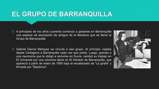 EL GRUPO DE BARRANQUILLA
 A principios de los años cuarenta comenzó a gestarse en Barranquilla
una especie de asociación de amigos de la literatura que se llamó el
Grupo de Barranquilla.
 Gabriel García Márquez se vinculó a ese grupo. Al principio viajaba
desde Cartagena a Barranquilla cada vez que podía. Luego, gracias a
una neumonía que le obligó a recluirse en Sucre, cambió su trabajo en
El Universal por una columna diaria en El Heraldo de Barranquilla, que
apareció a partir de enero de 1950 bajo el encabezado de "La girafa" y
firmada por "Septimus".
 