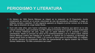 PERIODISMO Y LITERATURA
 En febrero de 1954 García Márquez se integró en la redacción de El Espectador, donde
inicialmente se convirtió en el primer columnista de cine del periodismo colombiano, y luego en
brillante cronista y reportero. El año siguiente apareció en Bogotá el primer número de la revista
Mito, bajo la dirección de Jorge Gaitán Durán.
 Duró sólo siete años, pero fueron suficientes, por la profunda influencia que ejerció en la vida
cultural colombiana, para considerar que Mito señala el momento de la aparición de la modernidad
en la historia intelectual del país, pues jugó un papel definitivo en la sociedad y cultura
colombianas: desde un principio se ubicó en la contemporaneidad y en la cultura crítica. Gabriel
García Márquez publicó dos trabajos en la revista: un capítulo de La hojarasca, el Monólogo de
Isabel viendo llover en Macondo (1955), y El coronel no tiene quien le escriba(1958). En realidad,
el escritor siempre ha considerado que Mito fue trascendental; en alguna ocasión dijo a Pedro
Gómez Valderrama: "En Mito comenzaron las cosas".
 