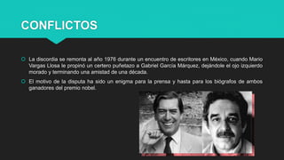 CONFLICTOS
 La discordia se remonta al año 1976 durante un encuentro de escritores en México, cuando Mario
Vargas Llosa le propinó un certero puñetazo a Gabriel García Márquez, dejándole el ojo izquierdo
morado y terminando una amistad de una década.
 El motivo de la disputa ha sido un enigma para la prensa y hasta para los biógrafos de ambos
ganadores del premio nobel.
 