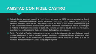 AMISTAD CON FIDEL CASTRO
 Gabriel García Márquez conoció a Fidel Castro en enero de 1959 pero su amistad se formó
después, cuando García Márquez estaba trabajando con Prensa Latina, viviendo en La Habana y
se vieron de nuevo varias veces. Después de conocer a Castro, «Gabo estaba convencido de que
el líder cubano era diferente a los caudillos, héroes, dictadores o canallas que habían pululado por
la historia de Latinoamérica desde el siglo XIX, e intuía que solo a través de él esa revolución,
todavía joven, podría cosechar frutos en el resto de los países americanos».
 Según Panichelli y Esteban, «ejercer un poder es uno de los placeres más reconfortantes que el
hombre puede sentir», y ellos piensan que eso es el caso con García Márquez «hasta una edad
madura». Por eso, se ha cuestionado la amistad entre García Márquez y Castro y si es un
resultado de la admiración de García Márquez por el poder.
 