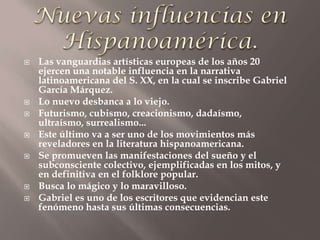    Las vanguardias artísticas europeas de los años 20
    ejercen una notable influencia en la narrativa
    latinoamericana del S. XX, en la cual se inscribe Gabriel
    García Márquez.
   Lo nuevo desbanca a lo viejo.
   Futurismo, cubismo, creacionismo, dadaísmo,
    ultraísmo, surrealismo...
   Este último va a ser uno de los movimientos más
    reveladores en la literatura hispanoamericana.
   Se promueven las manifestaciones del sueño y el
    subconsciente colectivo, ejemplificadas en los mitos, y
    en definitiva en el folklore popular.
   Busca lo mágico y lo maravilloso.
   Gabriel es uno de los escritores que evidencian este
    fenómeno hasta sus últimas consecuencias.
 