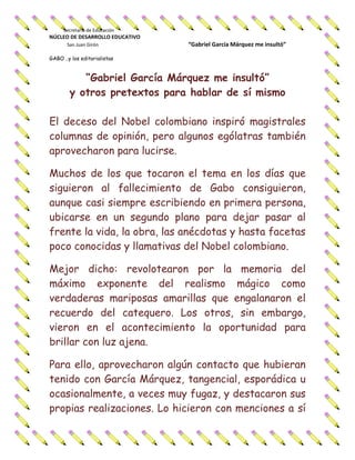 Secretaría de Educación
NÚCLEO DE DESARROLLO EDUCATIVO
San Juan Girón “Gabriel García Márquez me insultó”
GABO ..y los editorialistas
“Gabriel García Márquez me insultó”
y otros pretextos para hablar de sí mismo
El deceso del Nobel colombiano inspiró magistrales
columnas de opinión, pero algunos ególatras también
aprovecharon para lucirse.
Muchos de los que tocaron el tema en los días que
siguieron al fallecimiento de Gabo consiguieron,
aunque casi siempre escribiendo en primera persona,
ubicarse en un segundo plano para dejar pasar al
frente la vida, la obra, las anécdotas y hasta facetas
poco conocidas y llamativas del Nobel colombiano.
Mejor dicho: revolotearon por la memoria del
máximo exponente del realismo mágico como
verdaderas mariposas amarillas que engalanaron el
recuerdo del catequero. Los otros, sin embargo,
vieron en el acontecimiento la oportunidad para
brillar con luz ajena.
Para ello, aprovecharon algún contacto que hubieran
tenido con García Márquez, tangencial, esporádica u
ocasionalmente, a veces muy fugaz, y destacaron sus
propias realizaciones. Lo hicieron con menciones a sí
 