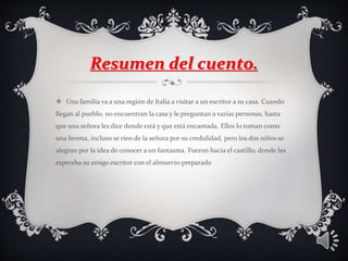 Resumen del cuento.
 Una familia va a una región de Italia a visitar a un escritor a su casa. Cuando
llegan al pueblo, no encuentran la casa y le preguntan a varias personas, hasta
que una señora les dice donde está y que está encantada. Ellos lo toman como
una broma, incluso se ríen de la señora por su credulidad, pero los dos niños se
alegran por la idea de conocer a un fantasma. Fueron hacia el castillo, donde les
esperaba su amigo escritor con el almuerzo preparado
 