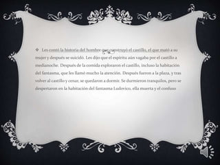  Les contó la historia del hombre que construyó el castillo, el que mató a su
mujer y después se suicidó. Les dijo que el espíritu aún vagaba por el castillo a
medianoche. Después de la comida exploraron el castillo, incluso la habitación
del fantasma, que les llamó mucho la atención. Después fueron a la plaza, y tras
volver al castillo y cenar, se quedaron a dormir. Se durmieron tranquilos, pero se
despertaron en la habitación del fantasma Ludovico, ella muerta y el confuso
 