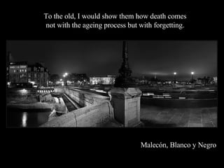 Malecón, Blanco y Negro To the old, I would show them how death comes  not with the ageing process but with forgetting.  