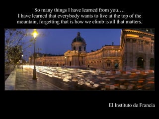 So many things I have learned from you…. I have learned that everybody wants to live at the top of the mountain, forgetting that is how we climb is all that matters. El Instituto de Francia 
