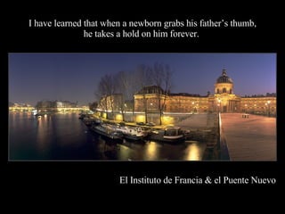 I have learned that when a newborn grabs his father’s thumb, he takes a hold on him forever.  El Instituto de Francia & el Puente Nuevo 