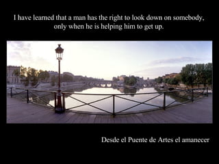 Desde el Puente de Artes el amanecer   I have learned that a man has the right to look down on somebody, only when he is helping him to get up. 