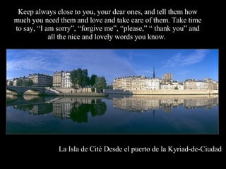 Keep always close to you, your dear ones, and tell them how much you need them and love and take care of them. Take time to say, “I am sorry”, “forgive me”, “please,” “ thank you” and all the nice and lovely words you know.  La Isla de Cité Desde el puerto de la Kyriad-de-Ciudad 