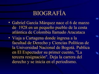 BIOGRAFÍA Gabriel García Márquez nace el 6 de marzo de  1928 en un pequeño pueblo de la costa atlántica de Colombia llamado Aracataca  V iaja a Cartagena donde ingresa a la facultad de Derecho y Ciencias Políticas de la Universidad Nacional de Bogotá.  Publica en El Expectador su primer cuento,  "La tercera resignación". Deja la carrera del derecho y se inicia en el periodismo .         