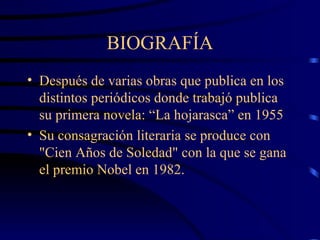 BIOGRAFÍA Después de varias obras que publica en los distintos periódicos donde trabajó publica su primera novela: “La hojarasca” en 1955 S u consagración literaria se produce con "Cien Años de Soledad" con la que se gana el premio Nobel en 1982.  