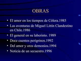 OBRAS El amor en los tiempos de Cólera.1985 Las aventuras de Miguel Littín Clandestino en Chile.1986 El general en su laberinto. 1989 Doce cuentos perigrinos.1992 Del amor y oros demonios.1994 Noticia de un secuestro.1996 