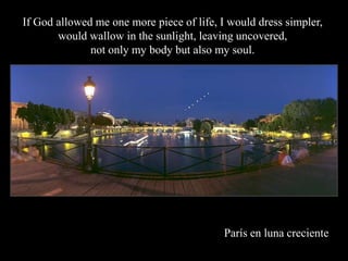 If God allowed me one more piece of life, I would dress simpler,
       would wallow in the sunlight, leaving uncovered,
              not only my body but also my soul.




                                          Pars en luna creciente
 