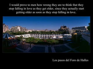 I would prove to men how wrong they are to think that they
stop falling in love as they get older, since they actually start
      getting older as soon as they stop falling in love..




                                     Los pasos del Foro de Halles
 