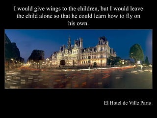 I would give wings to the children, but I would leave
 the child alone so that he could learn how to fly on
                       his own.




                                    El Hotel de Ville Paris
 