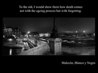 To the old, I would show them how death comes
not with the ageing process but with forgetting.




                                Malecn, Blanco y Negro
 