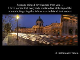 So many things I have learned from you.
I have learned that everybody wants to live at the top of the
mountain, forgetting that is how we climb is all that matters.




                                             El Instituto de Francia
 