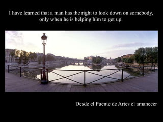 I have learned that a man has the right to look down on somebody,
              only when he is helping him to get up.




                             Desde el Puente de Artes el amanecer
 
