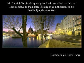 Mr.Gabriel Garca Marquez, great Latin American writer, has
 said goodbye to the public life due to complications in his
                 health: lymphatic cancer.




                                     Luminaria de Notre Dame
 