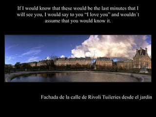 If I would know that these would be the last minutes that I
will see you, I would say to you I love you and wouldn?t
              assume that you would know it.




           Fachada de la calle de Rivoli Tuileries desde el jardn
 