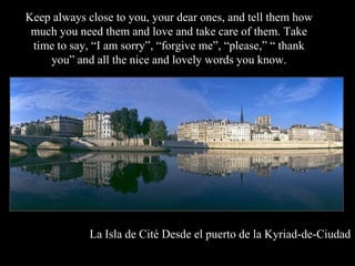 Keep always close to you, your dear ones, and tell them how
 much you need them and love and take care of them. Take
 time to say, I am sorry, forgive me, please,  thank
    you and all the nice and lovely words you know.




             La Isla de Cit Desde el puerto de la Kyriad-de-Ciudad
 