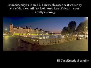 I recommend you to read it, because this short text written by
   one of the most brilliant Latin American of the past years
                       is really inspiring.




                                         El Concirgerie al cambio
 