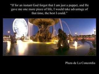 If for an instant God forgot that I am just a puppet, and He
 gave me one more piece of life, I would take advantage of
                 that time, the best I could.




                                          Plaza de La Concordia
 