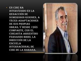 • En cine ha
intervenido en la
redacción de
numerosos guiones, a
veces adaptaciones
de sus propias
obras, y desde 1985
comparte, con el
cineasta argentino
Fernando Birri, la
dirección de la
Escuela
Internacional de
Cine de La Habana.

 