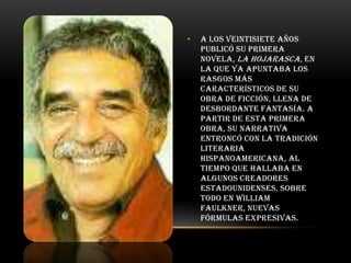 •

A los veintisiete años
publicó su primera
novela, La hojarasca, en
la que ya apuntaba los
rasgos más
característicos de su
obra de ficción, llena de
desbordante fantasía. A
partir de esta primera
obra, su narrativa
entroncó con la tradición
literaria
hispanoamericana, al
tiempo que hallaba en
algunos creadores
estadounidenses, sobre
todo en William
Faulkner, nuevas
fórmulas expresivas.

 