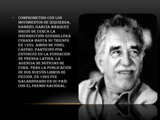 •

Comprometido con los
movimientos de izquierda,
Gabriel García Márquez
siguió de cerca la
insurrección guerrillera
cubana hasta su triunfo
en 1959. Amigo de Fidel
Castro, participó por
entonces en la fundación
de Prensa Latina, la
agencia de noticias de
Cuba. Tras la publicación
de dos nuevos libros de
ficción, en 1965 fue
galardonado en su país
con el Premio Nacional.

 