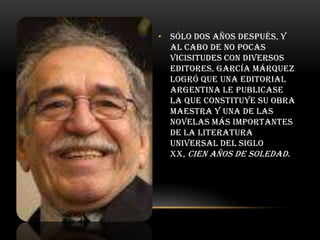 • Sólo dos años después, y
al cabo de no pocas
vicisitudes con diversos
editores, García Márquez
logró que una editorial
argentina le publicase
la que constituye su obra
maestra y una de las
novelas más importantes
de la literatura
universal del siglo
XX, Cien años de soledad .

 