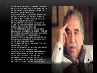 •

La obra, en la que trabajó más de
veinte años, recrea a través de la
saga familiar de los Buendía la
peripecia histórica de
Macondo, pueblo imaginario que es
el trasunto de su propio pueblo
natal y al tiempo, de su país y su
continente. De perfecta
estructura circular, el relato
alza un mundo propio, recreación
mítica del mundo real de
Latinoamérica que ha venido en
llamarse «realismo mágico», por el
encuentro constante de elementos
realistas con apariciones y
circunstancias fantasiosas. Esta
fórmula narrativa entronca con
la tradición literaria
latinoamericana, iniciada con las
crónicas de los
conquistadores, plagadas también
de leyendas y elementos
sobrenaturales originados por el
profundo choque entre el mundo
conocido y la cultura de los
españoles que emigraban y la
exuberante y extraña presencia
del continente latinoamericano.

 
