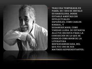 •

Tras una temporada en
París, en 1969 se instaló
en Barcelona, donde
entabló amistad con
intelectuales
españoles, como Carlos
Barral, y
sudamericanos, como
Vargas Llosa. Su estancia
allí fue decisiva para la
concreción de lo que se
conoció como boom de la
literatura
hispanoamericana, del
que fue uno de sus
mayores representantes.

 