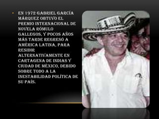 • En 1972 Gabriel García
Márquez obtuvo el
Premio Internacional de
Novela Rómulo
Gallegos, y pocos años
más tarde regresó a
América Latina, para
residir
alternativamente en
Cartagena de Indias y
Ciudad de México, debido
sobre todo a la
inestabilidad política de
su país.

 