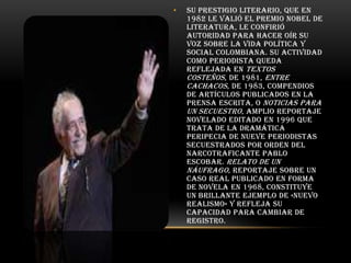 •

Su prestigio literario, que en
1982 le valió el Premio Nobel de
Literatura, le confirió
autoridad para hacer oír su
voz sobre la vida política y
social colombiana. Su actividad
como periodista queda
reflejada en Textos
costeños , de 1981, Entre
cachacos, de 1983, compendios
de artículos publicados en la
prensa escrita, o Noticias para
un secuestro, amplio reportaje
novelado editado en 1996 que
trata de la dramática
peripecia de nueve periodistas
secuestrados por orden del
narcotraficante Pablo
Escobar. Relato de un
náufrago, reportaje sobre un
caso real publicado en forma
de novela en 1968, constituye
un brillante ejemplo de «nuevo
realismo» y refleja su
capacidad para cambiar de
registro.

 