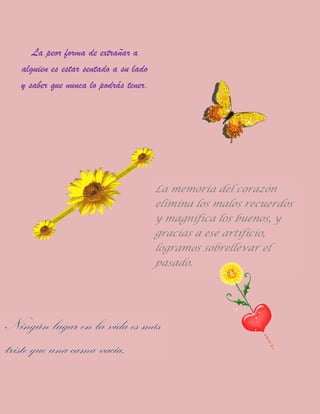 La peor forma de extrañar a
alguien es estar sentado a su lado
y saber que nunca lo podrás tener.
La memoria del corazón
elimina los malos recuerdos
y magnifica los buenos, y
gracias a ese artificio,
logramos sobrellevar el
pasado.
Ningún lugar en la vida es más
triste que una cama vacía.
 