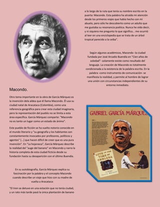 Macondo.
Otro tema importante en la obra de García Márquez es
la invención dela aldea que él llama Macondo. Él usa su
ciudad natal de Aracataca (Colombia), como una
referencia geográfica para crear esta ciudad imaginaria,
pero la representación del pueblo no se límita a esta
área específica. García Márquez comparte: "Macondo
no es tanto un lugar como un estado de ánimo".
Este pueblo de ficción se ha vuelto notorio conocido en
el mundo literario y "su geografía y los habitantes son
constantemente invocados por profesores, políticos y
agentes" [...] que hacen difícil de creer que es una pura
invención". En "La hojarasca", García Márquez describe
la realidad del "auge del banano" en Macondo y narra la
historia completa de esta ciudad ficticia desde su
fundación hasta su desaparición con el último Buendía.
En su autobiografía, García Márquez explica su
fascinación por la palabra y el concepto Macondo
cuando describe un viaje que hizo con su madre de
vuelta a Aracataca:
"El tren se detuvo en una estación que no tenía ciudad,
y un rato más tarde pasó la única plantación de banano
a lo largo de la ruta que tenía su nombre escrito en la
puerta: Macondo. Esta palabra ha atraído mi atención
desde los primeros viajes que había hecho con mi
abuelo, pero sólo he descubierto como un adulto que
me gustaba su resonancia poética. Nunca he oído decir,
y ni siquiera me pregunto lo que significa... me ocurrió
al leer en una enciclopedia que se trata de un árbol
tropical parecido a la ceiba".
Según algunos académicos, Macondo -la ciudad
fundada por José Arcadio Buendía en "Cien años de
soledad"- solamente existe como resultado del
lenguaje. La creación de Macondo es totalmente
condicionada a la existencia de la palabra escrita. En la
palabra -como instrumento de comunicación- se
manifiesta la realidad, y permite al hombre de lograr
una unión con circunstancias independientes de su
entorno inmediato.
 