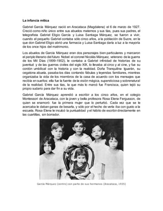 La infancia mítica
Gabriel García Márquez nació en Aracataca (Magdalena) el 6 de marzo de 1927.
Creció como niño único entre sus abuelos maternos y sus tías, pues sus padres, el
telegrafista Gabriel Eligio García y Luisa Santiaga Márquez, se fueron a vivir,
cuando el pequeño Gabriel contaba sólo cinco años, a la población de Sucre, en la
que don Gabriel Eligio abrió una farmacia y Luisa Santiaga daría a luz a la mayoría
de los once hijos del matrimonio.
Los abuelos de García Márquez eran dos personajes bien particulares y marcaron
el periplo literario del futuro Nobel: el coronel Nicolás Márquez, veterano de la guerra
de los Mil Días (1899-1902), le contaba a Gabriel infinidad de historias de su
juventud y de las guerras civiles del siglo XIX, lo llevaba al circo y al cine, y fue su
cordón umbilical con la historia y con la realidad. Doña Tranquilina Iguarán, su
cegatona abuela, pasaba los días contando fábulas y leyendas familiares, mientras
organizaba la vida de los miembros de la casa de acuerdo con los mensajes que
recibía en sueños: ella fue la fuente de la visión mágica, supersticiosa y sobrenatural
de la realidad. Entre sus tías, la que más lo marcó fue Francisca, quien tejió su
propio sudario para dar fin a su vida.
Gabriel García Márquez aprendió a escribir a los cinco años, en el colegio
Montessori de Aracataca, con la joven y bella profesora Rosa Elena Fergusson, de
quien se enamoró: fue la primera mujer que lo perturbó. Cada vez que se le
acercaba le daban ganas de besarla, y sólo por el hecho de verla iba con gusto a la
escuela. Rosa Elena le inculcó la puntualidad y el hábito de escribir directamente en
las cuartillas, sin borrador.
García Márquez (centro) con parte de sus hermanos (Aracataca, 1935)
 