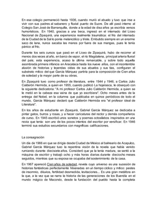 En ese colegio permaneció hasta 1936, cuando murió el abuelo y tuvo que irse a
vivir con sus padres al sabanero y fluvial puerto de Sucre. De allí pasó interno al
Colegio San José de Barranquilla, donde a la edad de diez años ya escribía versos
humorísticos. En 1940, gracias a una beca, ingresó en el internado del Liceo
Nacional de Zipaquirá, una experiencia realmente traumática: el frío del internado
de la Ciudad de la Sal lo ponía melancólico y triste. Embutido siempre en un enorme
saco de lana, nunca sacaba las manos por fuera de sus mangas, pues le tenía
pánico al frío.
Durante los seis cursos que pasó en el Liceo de Zipaquirá, hubo de recorrer al
menos dos veces al año, en barco de vapor, el río Magdalena, principal arteria fluvial
del país; esta experiencia, acaso la última remarcable, y sobre todo aquella
asombrada primera infancia en Aracataca hasta los nueve años, con el incontenible
aluvión de historias y leyendas oídas de sus abuelos y sus tías, configuran el
substrato mítico del que García Márquez partiría para la composición de Cien años
de soledad y la mayor parte de su obras.
En Zipaquirá tuvo como profesor de literatura, entre 1944 y 1946, a Carlos Julio
Calderón Hermida, a quien en 1955, cuando publicó La hojarasca, le obsequió con
la siguiente dedicatoria: "A mi profesor Carlos Julio Calderón Hermida, a quien se
le metió en la cabeza esa vaina de que yo escribiera". Ocho meses antes de la
entrega del Nobel, en la columna que publicaba en quince periódicos de todo el
mundo, García Márquez declaró que Calderón Hermida era "el profesor ideal de
Literatura".
En los años de estudiante en Zipaquirá, Gabriel García Márquez se dedicaba a
pintar gatos, burros y rosas, y a hacer caricaturas del rector y demás compañeros
de curso. En 1945 escribió unos sonetos y poemas octosílabos inspirados en una
novia que tenía: son uno de los pocos intentos del escritor por versificar. En 1946
terminó sus estudios secundarios con magníficas calificaciones.
La consagración
Un día de 1966 en que se dirigía desde Ciudad de México al balneario de Acapulco,
Gabriel García Márquez tuvo la repentina visión de la novela que había venido
rumiando durante diecisiete años. Consideró que ya la tenía madura, se sentó a la
máquina de escribir y trabajó ocho y más horas diarias durante dieciocho meses
seguidos, mientras que su esposa se ocupaba del sostenimiento de la casa.
En 1967 apareció Cien años de soledad, novela cuyo universo es una sucesión de
historias fantásticas perfectamente hilvanadas en un tiempo cíclico y mítico: pestes
de insomnio, diluvios, fertilidad desmedida, levitaciones... Es una gran metáfora en
la que, a la vez que se narra la historia de las generaciones de los Buendía en el
mundo mágico de Macondo, desde la fundación del pueblo hasta la completa
 